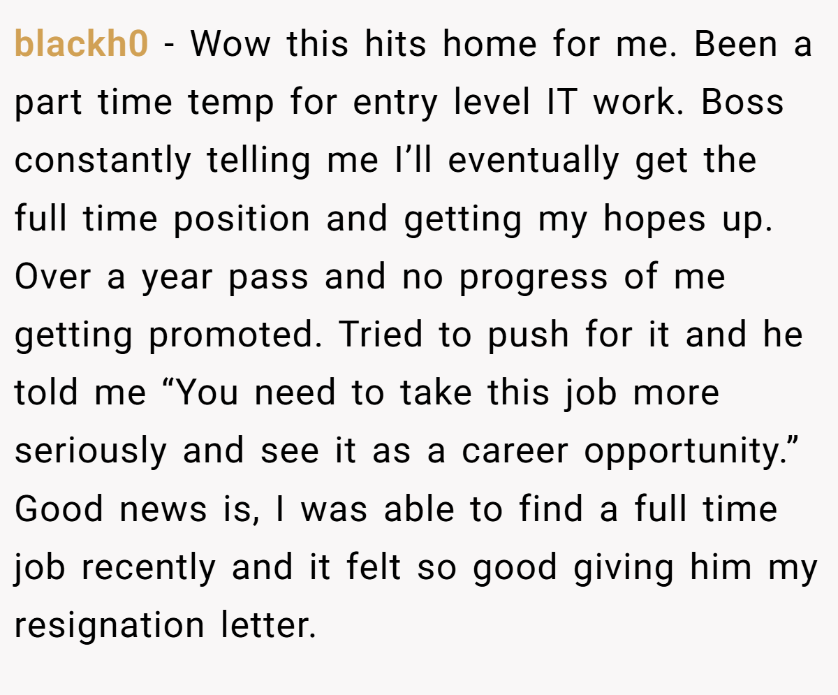 blackh0 − Wow this hits home for me. Been a part time temp for entry level IT work. Boss constantly telling me I’ll eventually get the full time position and getting my hopes up. Over a year pass and no progress of me getting promoted. Tried to push for it and he told me “You need to take this job more seriously and see it as a career opportunity.” Good news is, I was able to find a full time job recently and it felt so good giving him my resignation letter.
