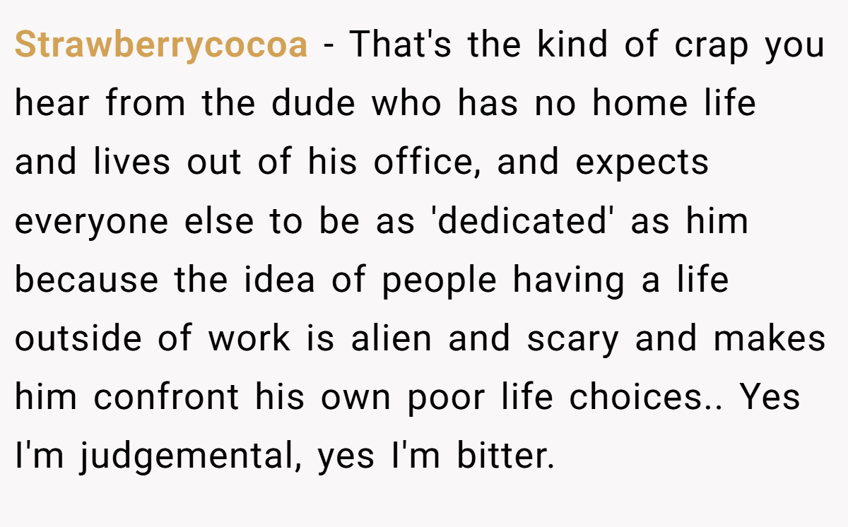 Strawberrycocoa − That's the kind of crap you hear from the dude who has no home life and lives out of his office, and expects everyone else to be as 'dedicated' as him because the idea of people having a life outside of work is alien and scary and makes him confront his own poor life choices.. Yes I'm judgemental, yes I'm bitter.