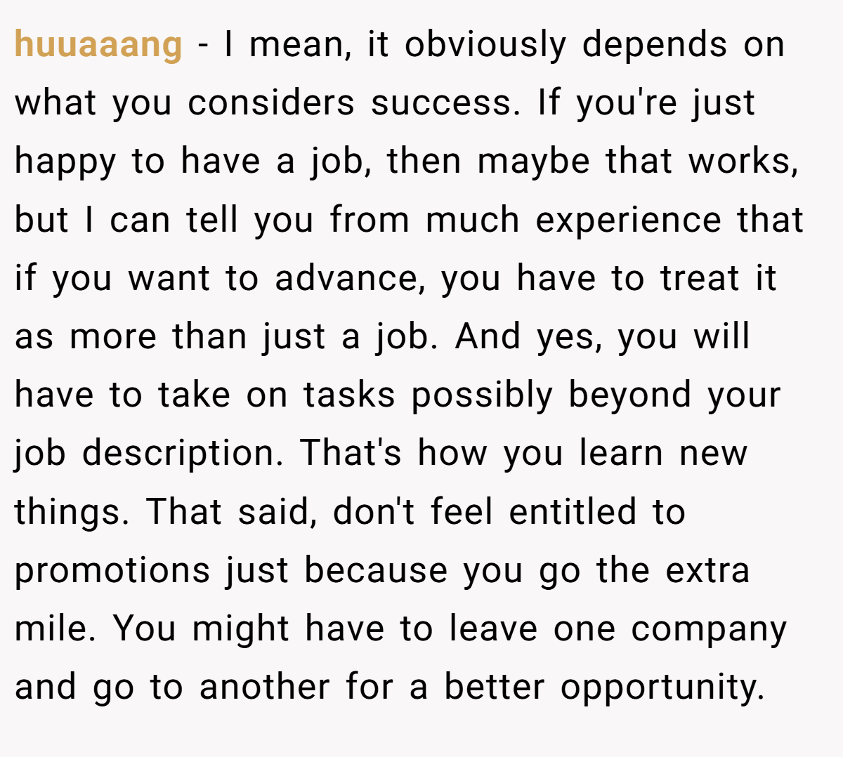 huuaaang − I mean, it obviously depends on what you considers success. If you're just happy to have a job, then maybe that works, but I can tell you from much experience that if you want to advance, you have to treat it as more than just a job. And yes, you will have to take on tasks possibly beyond your job description. That's how you learn new things. That said, don't feel entitled to promotions just because you go the extra mile. You might have to leave one company and go to another for a better opportunity.