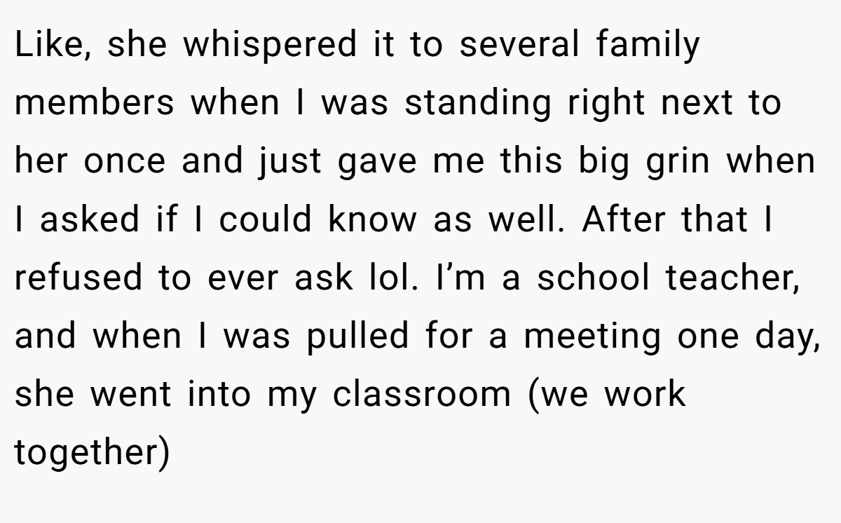 Like, she whispered it to several family members when I was standing right next to her once and just gave me this big grin when I asked if I could know as well. After that I refused to ever ask lol. I’m a school teacher, and when I was pulled for a meeting one day, she went into my classroom (we work together)