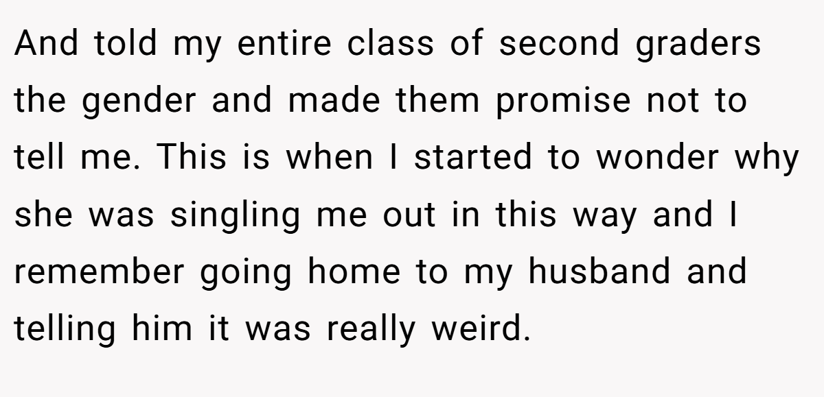 And told my entire class of second graders the gender and made them promise not to tell me. This is when I started to wonder why she was singling me out in this way and I remember going home to my husband and telling him it was really weird.