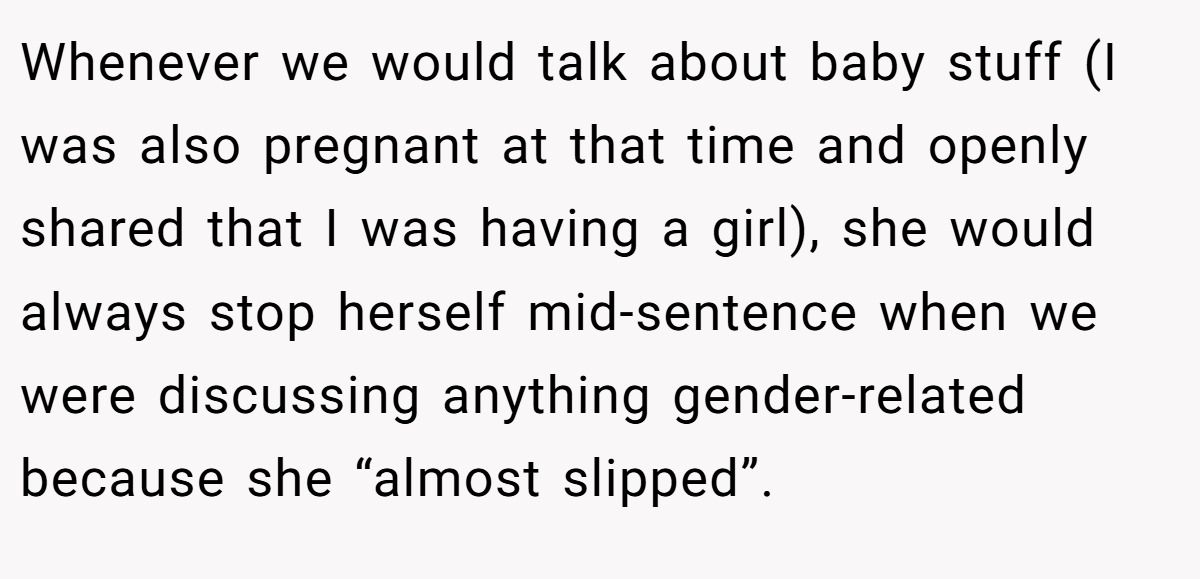Whenever we would talk about baby stuff (I was also pregnant at that time and openly shared that I was having a girl), she would always stop herself mid-sentence when we were discussing anything gender-related because she “almost slipped”.