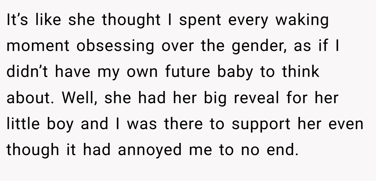 It’s like she thought I spent every waking moment obsessing over the gender, as if I didn’t have my own future baby to think about. Well, she had her big reveal for her little boy and I was there to support her even though it had annoyed me to no end.