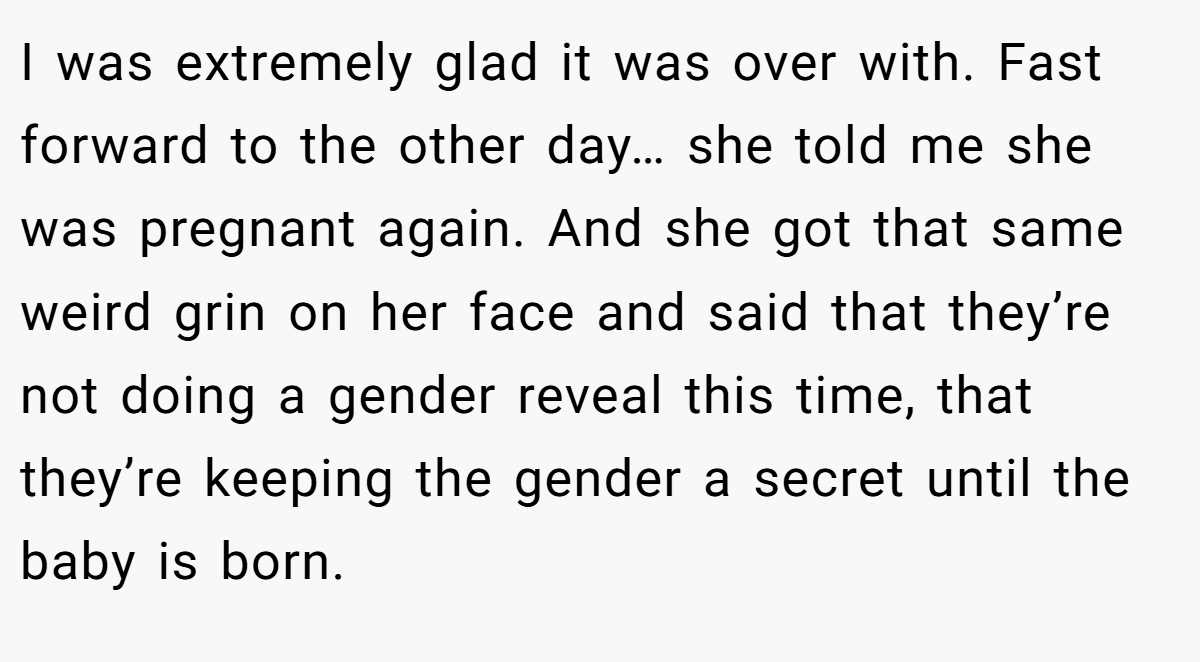 I was extremely glad it was over with. Fast forward to the other day… she told me she was pregnant again. And she got that same weird grin on her face and said that they’re not doing a gender reveal this time, that they’re keeping the gender a secret until the baby is born.