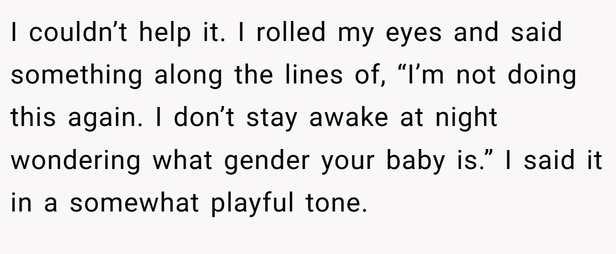 I couldn’t help it. I rolled my eyes and said something along the lines of, “I’m not doing this again. I don’t stay awake at night wondering what gender your baby is.” I said it in a somewhat playful tone.