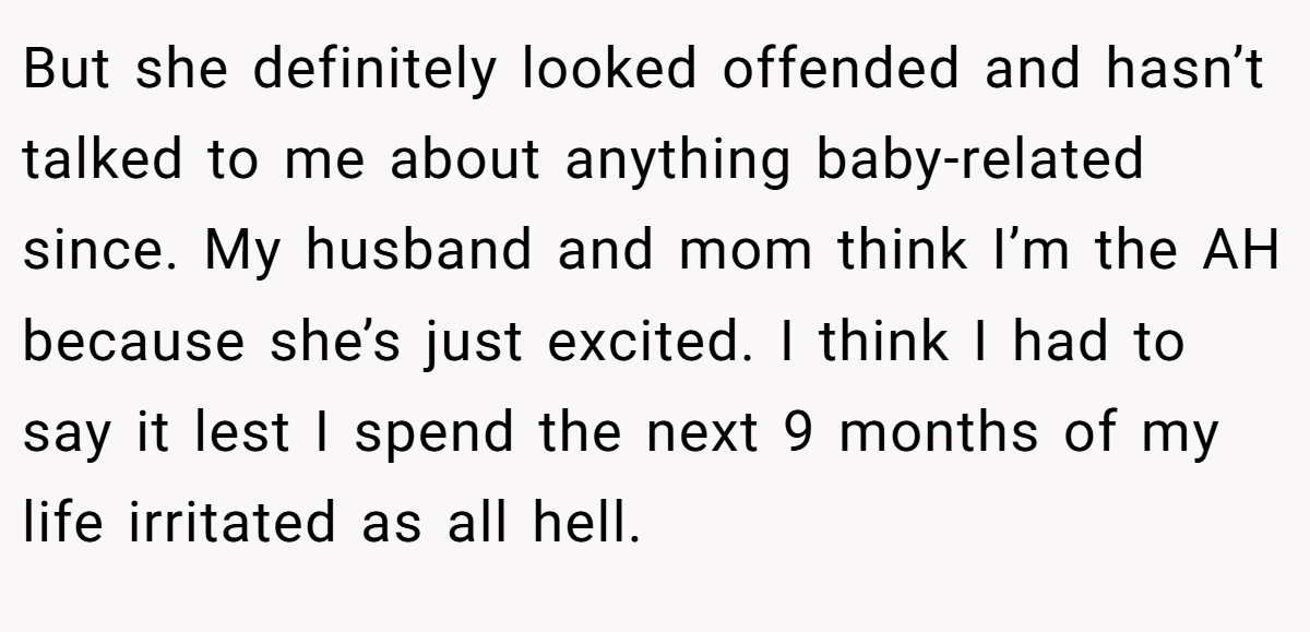 But she definitely looked offended and hasn’t talked to me about anything baby-related since. My husband and mom think I’m the AH because she’s just excited. I think I had to say it lest I spend the next 9 months of my life irritated as all hell.