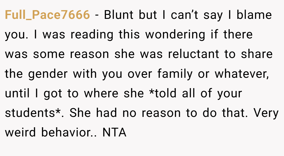 Full_Pace7666 − Blunt but I can’t say I blame you. I was reading this wondering if there was some reason she was reluctant to share the gender with you over family or whatever, until I got to where she *told all of your students*. She had no reason to do that. Very weird behavior.. NTA