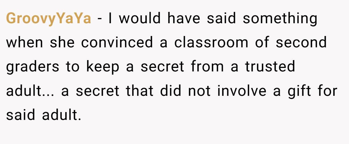 GroovyYaYa − I would have said something when she convinced a classroom of second graders to keep a secret from a trusted adult... a secret that did not involve a gift for said adult.
