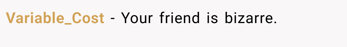 Variable_Cost − Your friend is bizarre.