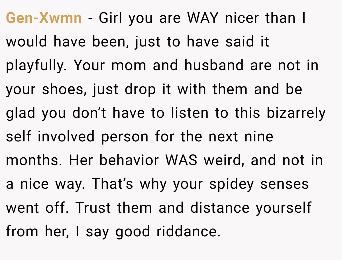 Gen-Xwmn − Girl you are WAY nicer than I would have been, just to have said it playfully. Your mom and husband are not in your shoes, just drop it with them and be glad you don’t have to listen to this bizarrely self involved person for the next nine months. Her behavior WAS weird, and not in a nice way. That’s why your spidey senses went off. Trust them and distance yourself from her, I say good riddance.