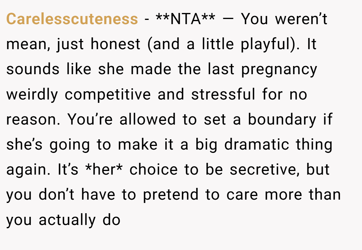 Carelesscuteness − **NTA** — You weren’t mean, just honest (and a little playful). It sounds like she made the last pregnancy weirdly competitive and stressful for no reason. You’re allowed to set a boundary if she’s going to make it a big dramatic thing again. It’s *her* choice to be secretive, but you don’t have to pretend to care more than you actually do