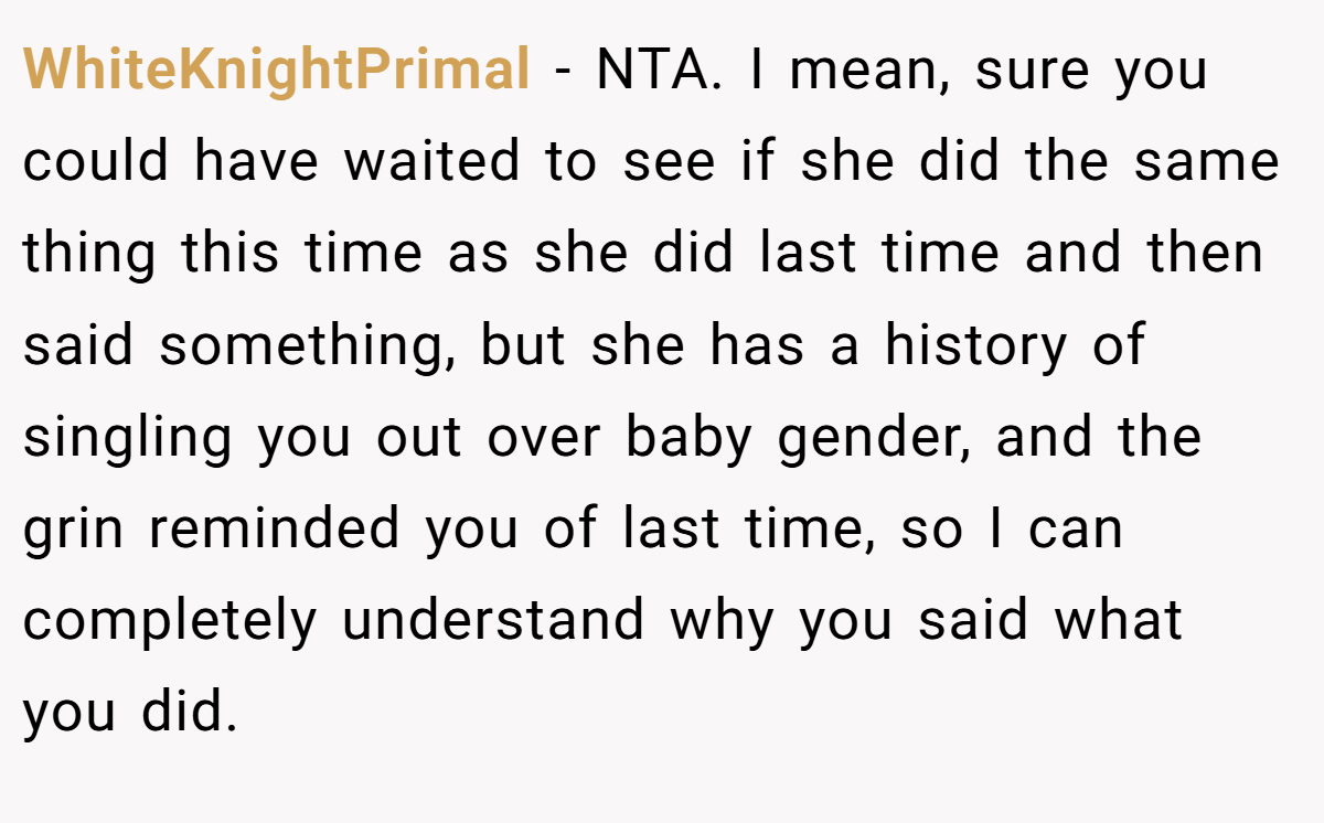 WhiteKnightPrimal − NTA. I mean, sure you could have waited to see if she did the same thing this time as she did last time and then said something, but she has a history of singling you out over baby gender, and the grin reminded you of last time, so I can completely understand why you said what you did.