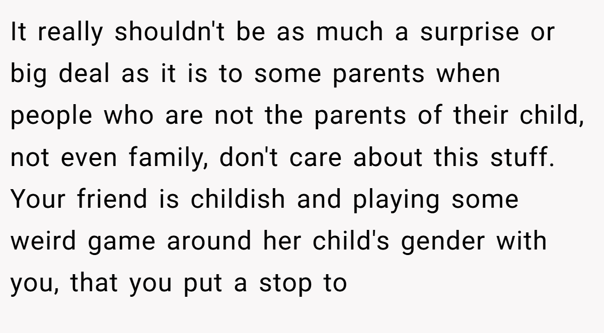 It really shouldn't be as much a surprise or big deal as it is to some parents when people who are not the parents of their child, not even family, don't care about this stuff. Your friend is childish and playing some weird game around her child's gender with you, that you put a stop to