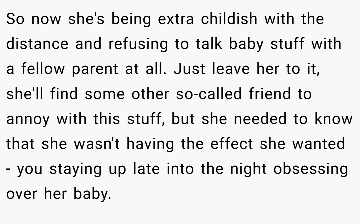 So now she's being extra childish with the distance and refusing to talk baby stuff with a fellow parent at all. Just leave her to it, she'll find some other so-called friend to annoy with this stuff, but she needed to know that she wasn't having the effect she wanted - you staying up late into the night obsessing over her baby.