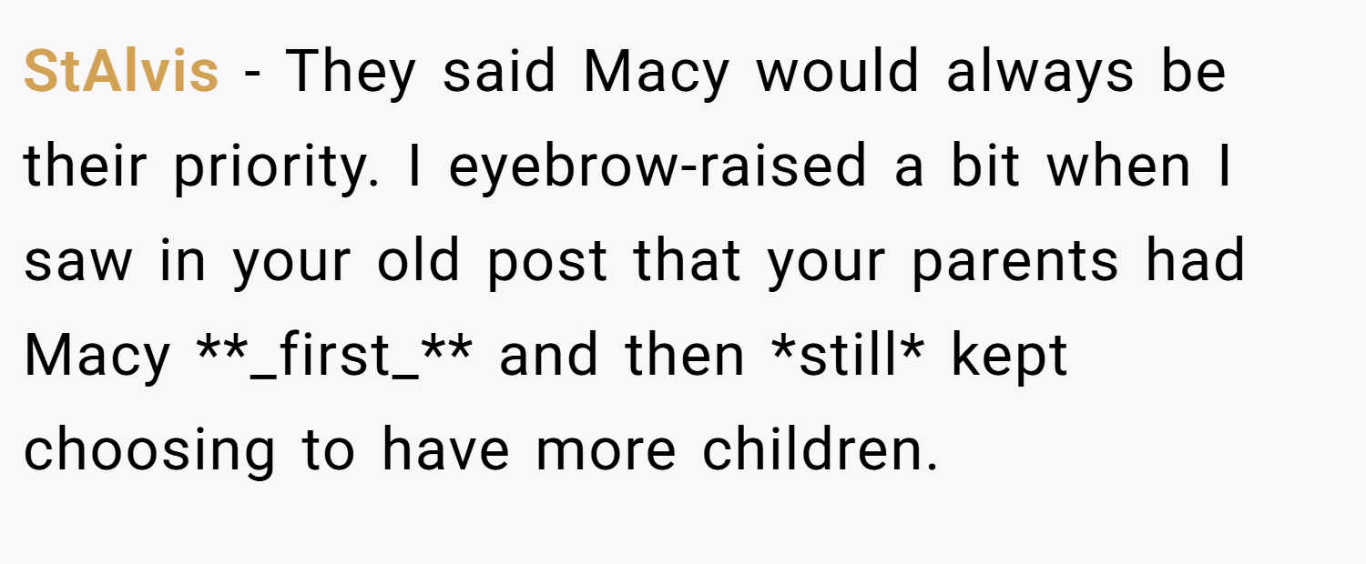 StAlvis − They said Macy would always be their priority. I eyebrow-raised a bit when I saw in your old post that your parents had Macy **_first_** and then *still* kept choosing to have more children.