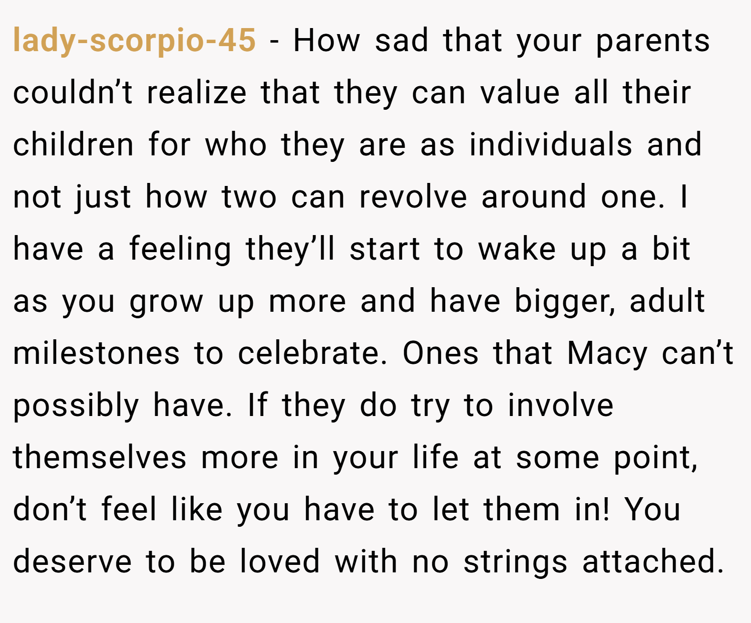 lady-scorpio-45 − How sad that your parents couldn’t realize that they can value all their children for who they are as individuals and not just how two can revolve around one. I have a feeling they’ll start to wake up a bit as you grow up more and have bigger, adult milestones to celebrate. Ones that Macy can’t possibly have. If they do try to involve themselves more in your life at some point, don’t feel like you have to let them in! You deserve to be loved with no strings attached.