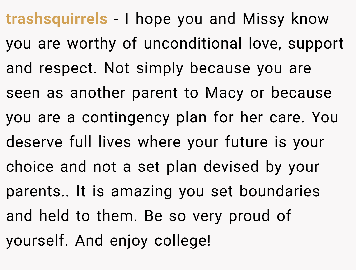 trashsquirrels − I hope you and Missy know you are worthy of unconditional love, support and respect. Not simply because you are seen as another parent to Macy or because you are a contingency plan for her care. You deserve full lives where your future is your choice and not a set plan devised by your parents.. It is amazing you set boundaries and held to them. Be so very proud of yourself. And enjoy college!