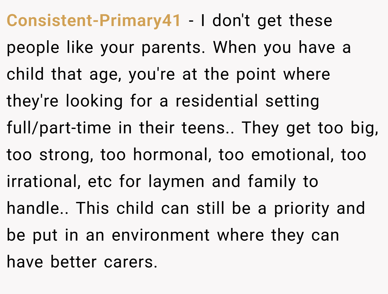 Consistent-Primary41 − I don't get these people like your parents. When you have a child that age, you're at the point where they're looking for a residential setting full/part-time in their teens.. They get too big, too strong, too hormonal, too emotional, too irrational, etc for laymen and family to handle.. This child can still be a priority and be put in an environment where they can have better carers.