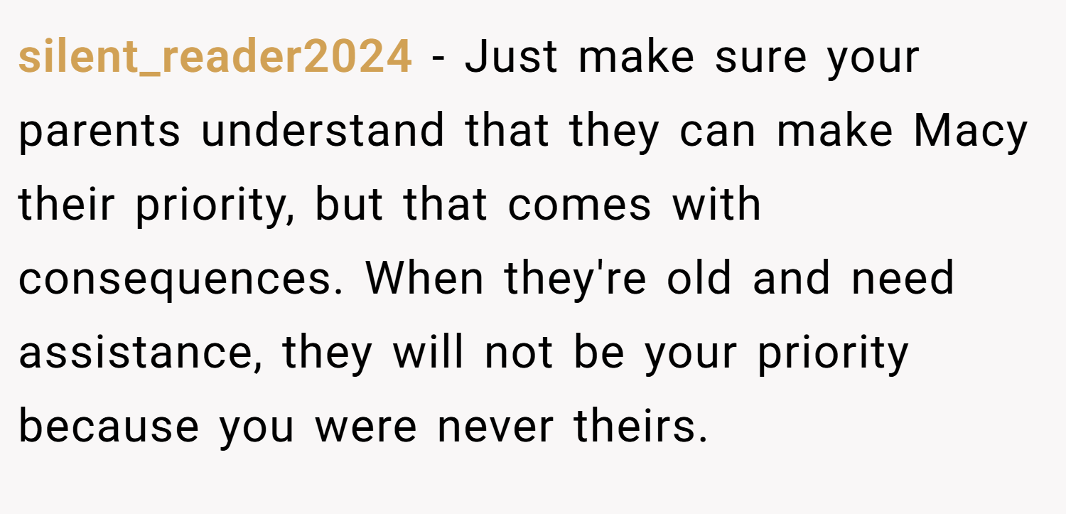 silent_reader2024 − Just make sure your parents understand that they can make Macy their priority, but that comes with consequences. When they're old and need assistance, they will not be your priority because you were never theirs.