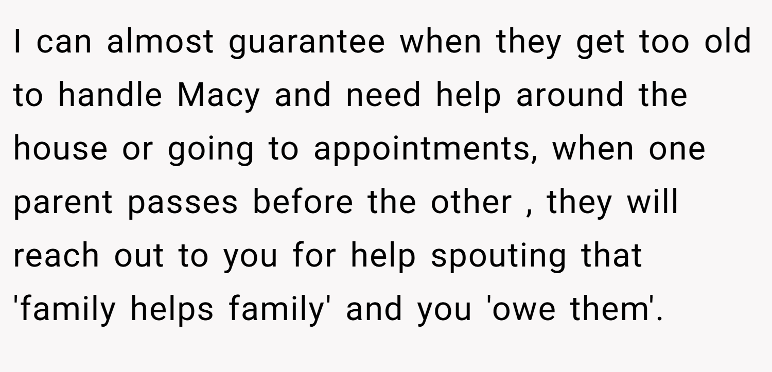 I can almost guarantee when they get too old to handle Macy and need help around the house or going to appointments, when one parent passes before the other , they will reach out to you for help spouting that 'family helps family' and you 'owe them'.