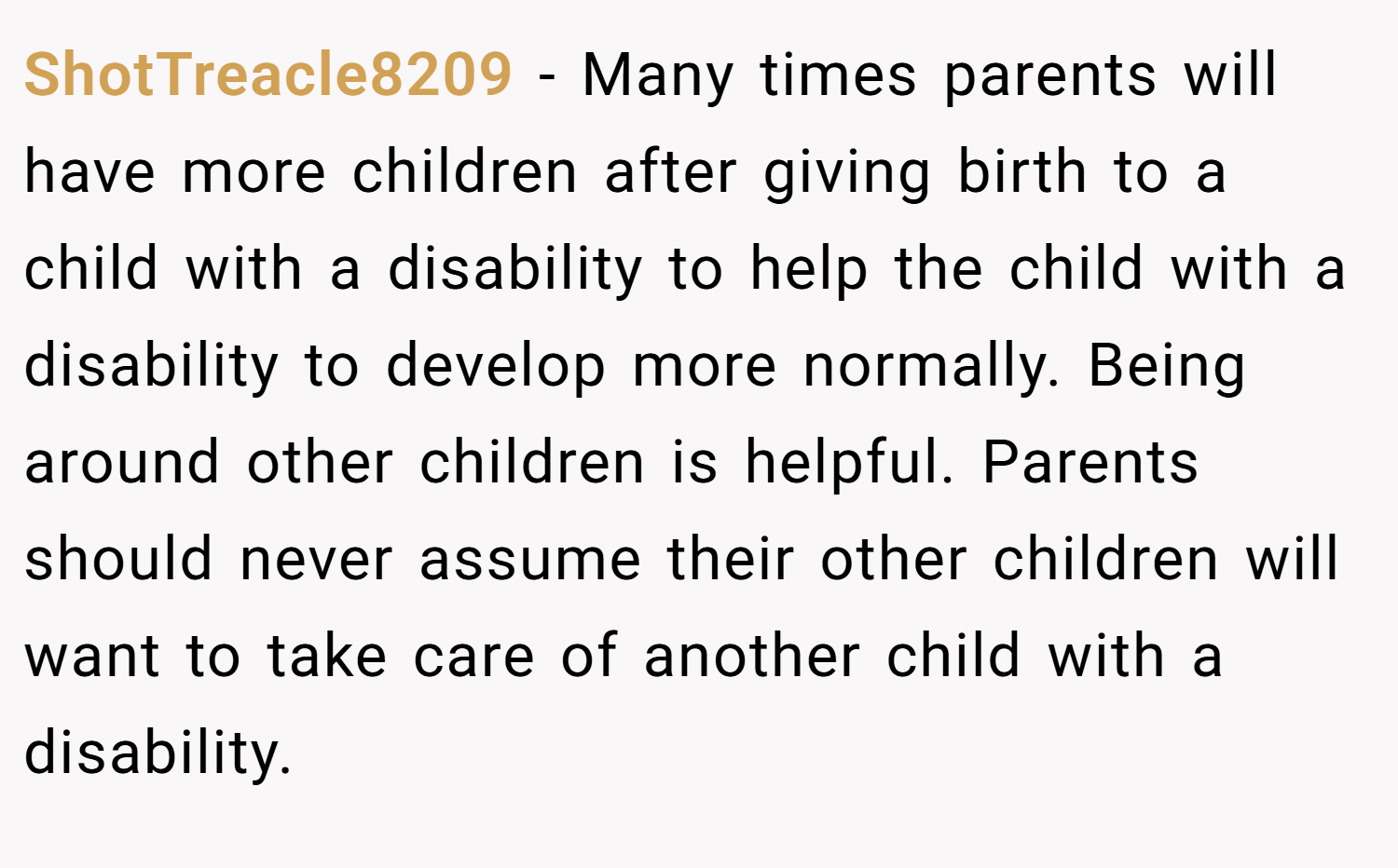 ShotTreacle8209 − Many times parents will have more children after giving birth to a child with a disability to help the child with a disability to develop more normally. Being around other children is helpful. Parents should never assume their other children will want to take care of another child with a disability.