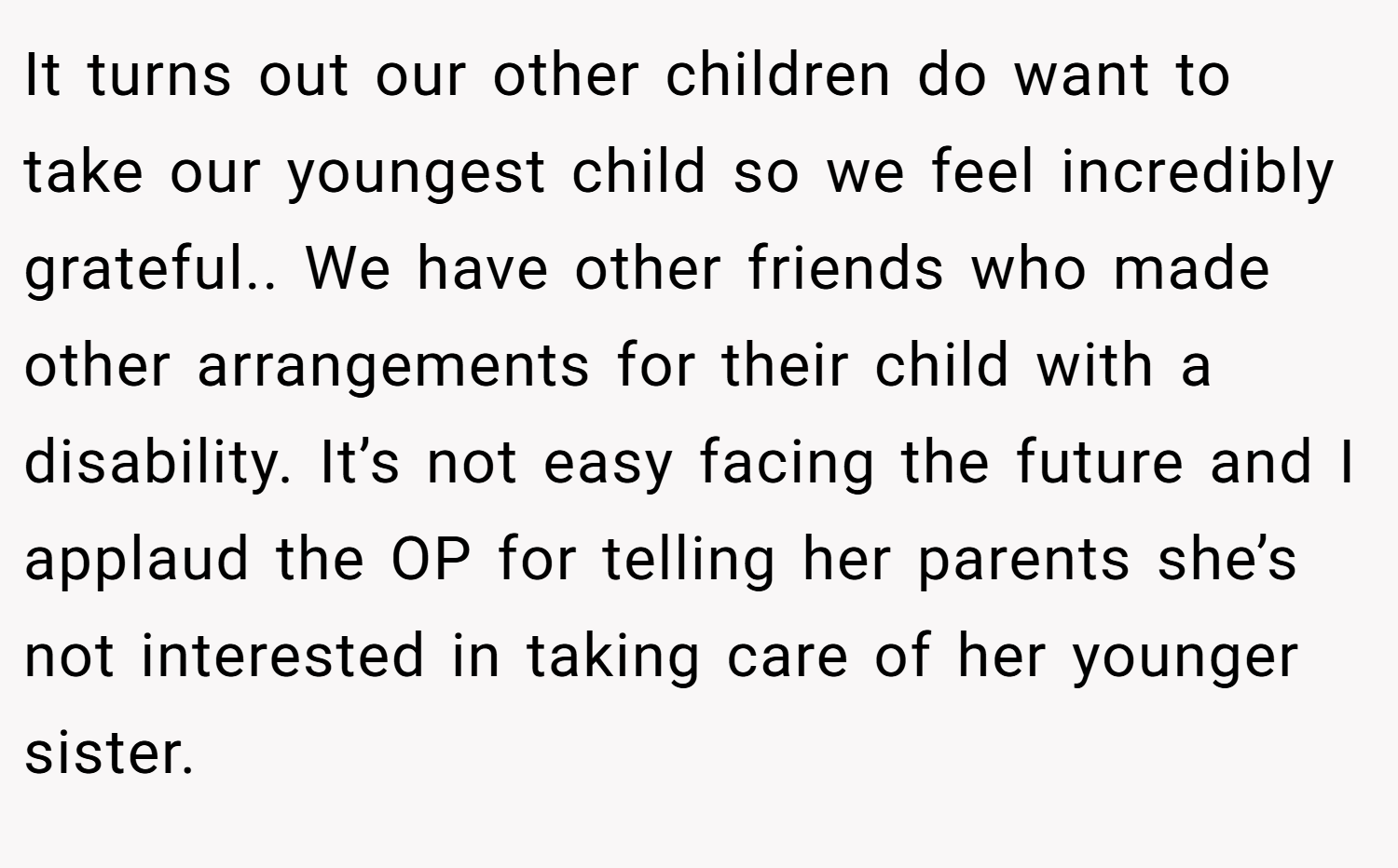 It turns out our other children do want to take our youngest child so we feel incredibly grateful.. We have other friends who made other arrangements for their child with a disability. It’s not easy facing the future and I applaud the OP for telling her parents she’s not interested in taking care of her younger sister.