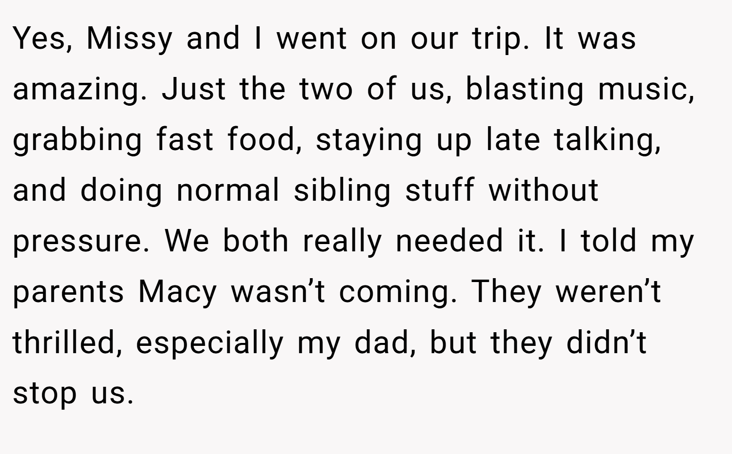 Yes, Missy and I went on our trip. It was amazing. Just the two of us, blasting music, grabbing fast food, staying up late talking, and doing normal sibling stuff without pressure. We both really needed it. I told my parents Macy wasn’t coming. They weren’t thrilled, especially my dad, but they didn’t stop us.