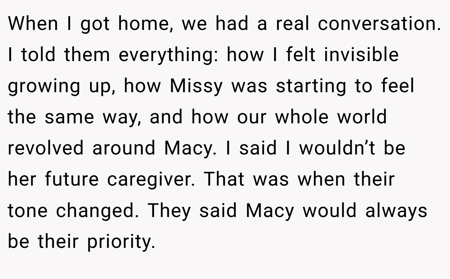 When I got home, we had a real conversation. I told them everything: how I felt invisible growing up, how Missy was starting to feel the same way, and how our whole world revolved around Macy. I said I wouldn’t be her future caregiver. That was when their tone changed. They said Macy would always be their priority.