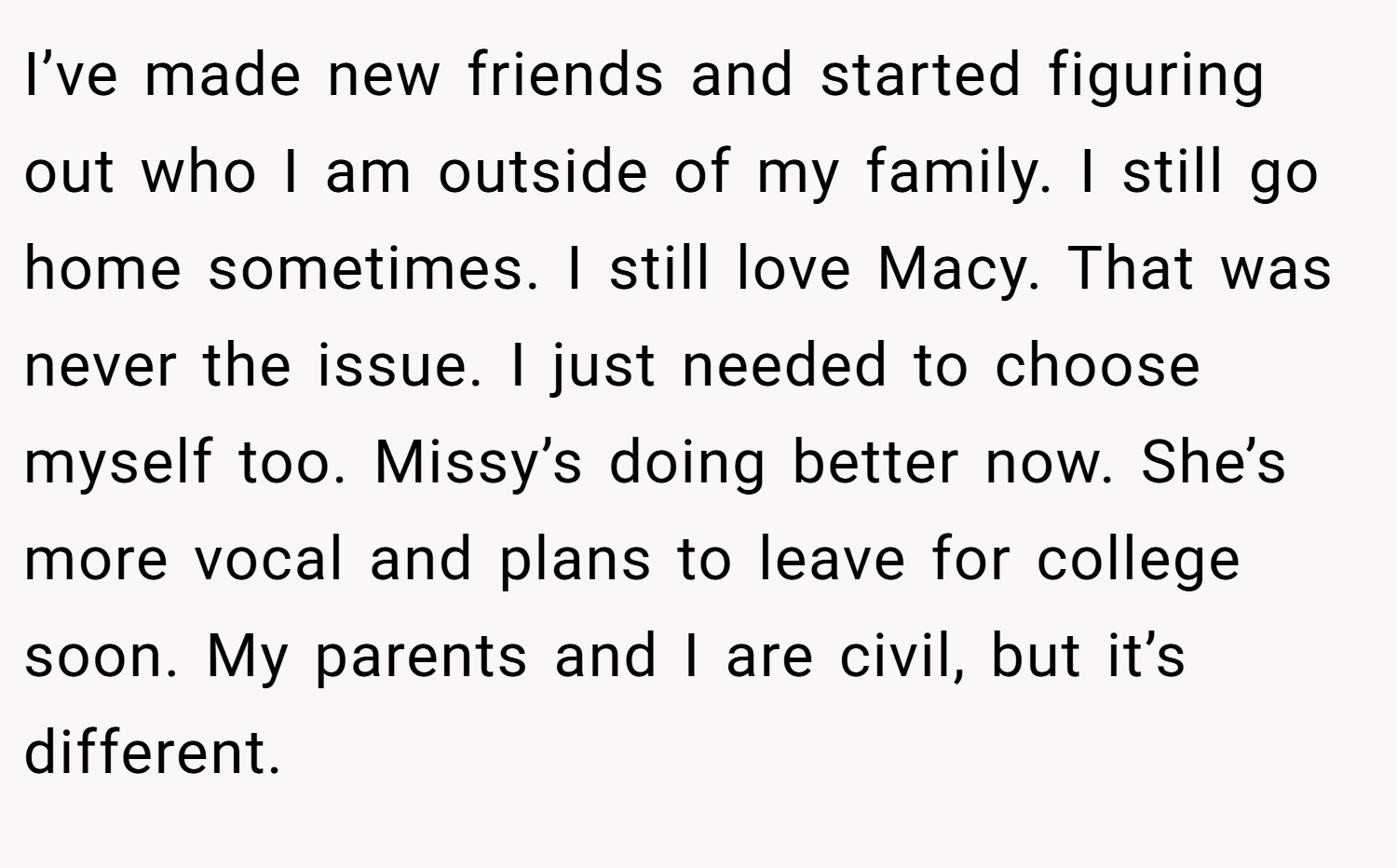 I’ve made new friends and started figuring out who I am outside of my family. I still go home sometimes. I still love Macy. That was never the issue. I just needed to choose myself too. Missy’s doing better now. She’s more vocal and plans to leave for college soon. My parents and I are civil, but it’s different.