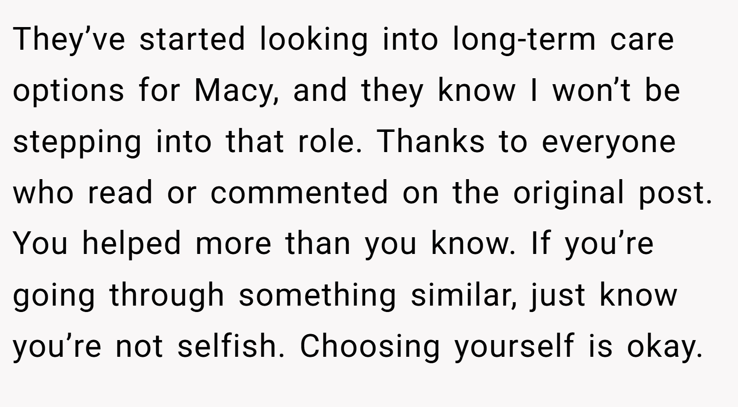 They’ve started looking into long-term care options for Macy, and they know I won’t be stepping into that role. Thanks to everyone who read or commented on the original post. You helped more than you know. If you’re going through something similar, just know you’re not selfish. Choosing yourself is okay.