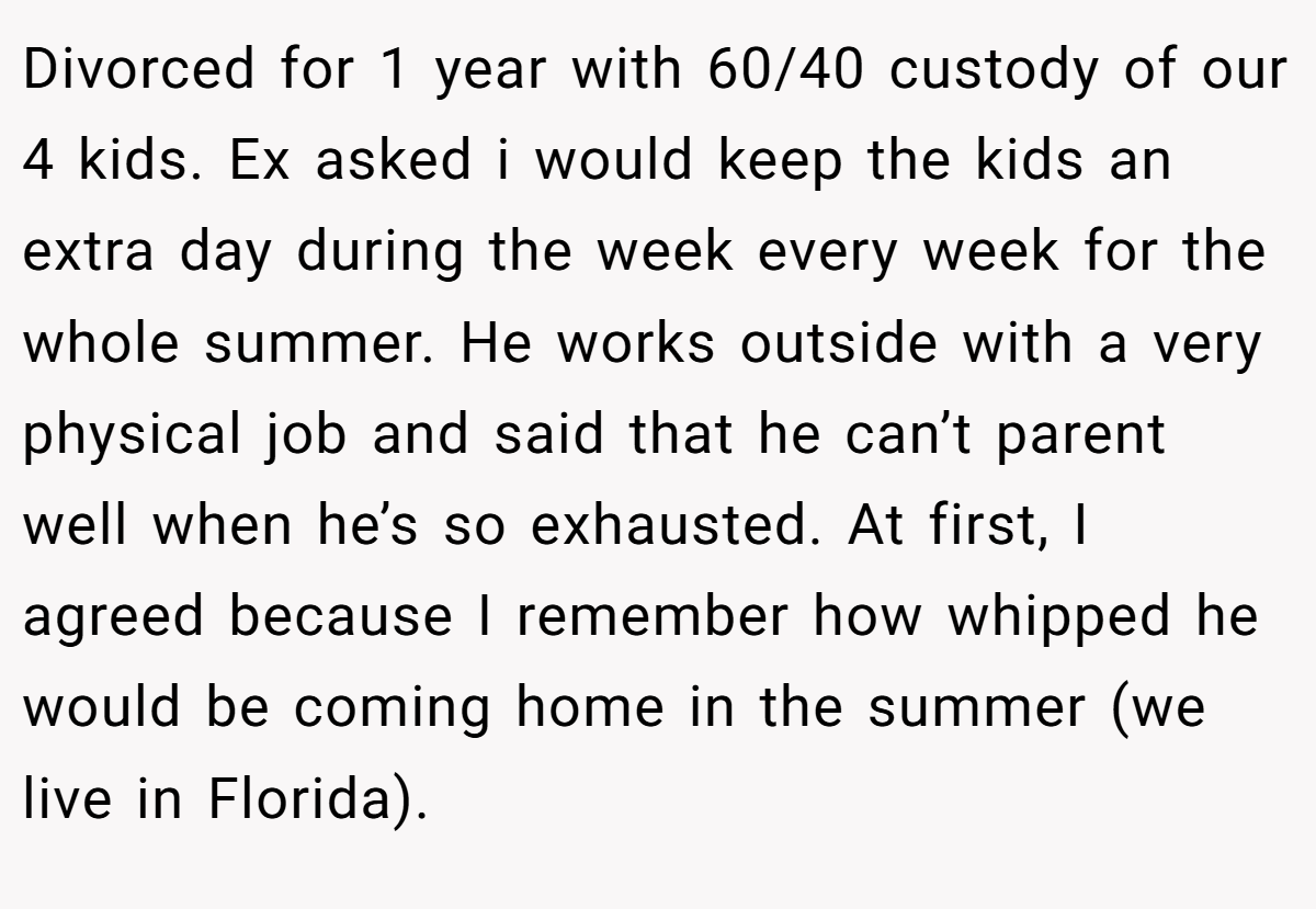 Divorced for 1 year with 60/40 custody of our 4 kids. Ex asked i would keep the kids an extra day during the week every week for the whole summer. He works outside with a very physical job and said that he can’t parent well when he’s so exhausted. At first, I agreed because I remember how whipped he would be coming home in the summer (we live in Florida).