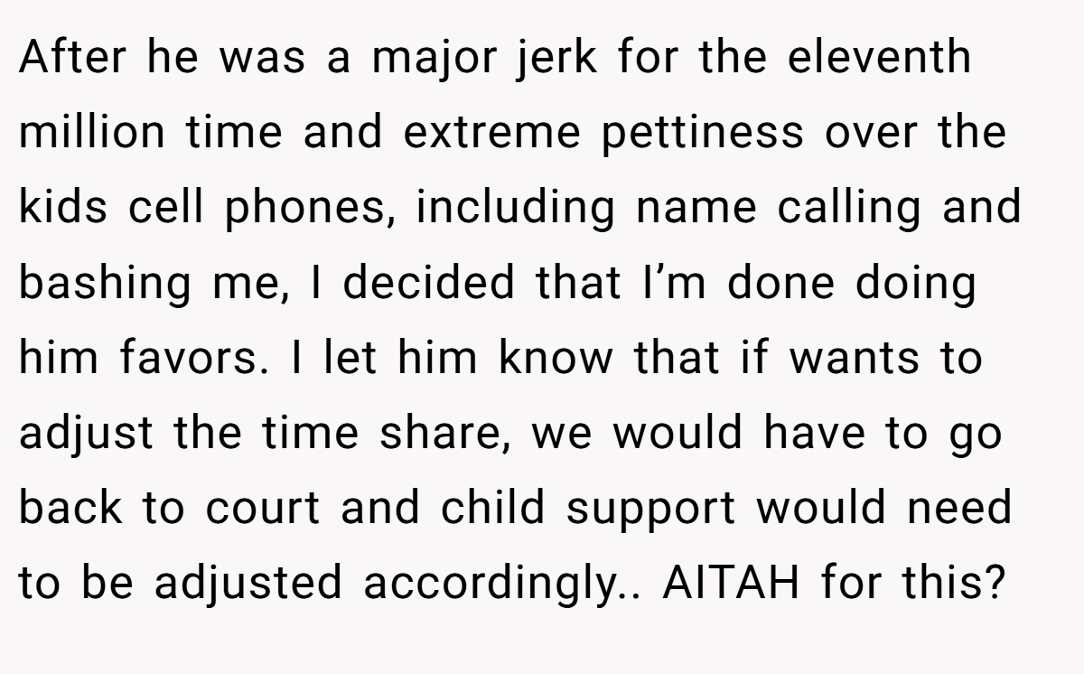 After he was a major jerk for the eleventh million time and extreme pettiness over the kids cell phones, including name calling and bashing me, I decided that I’m done doing him favors. I let him know that if wants to adjust the time share, we would have to go back to court and child support would need to be adjusted accordingly.. AITAH for this?