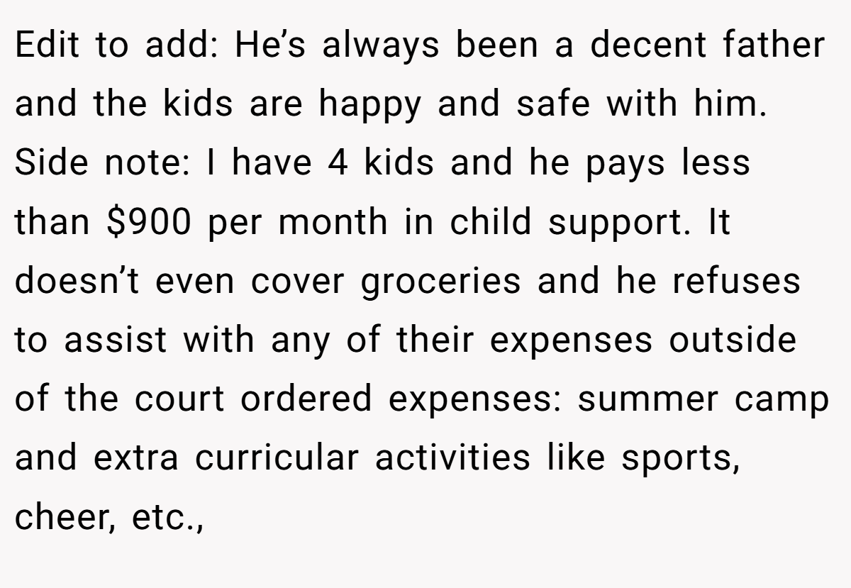 Edit to add: He’s always been a decent father and the kids are happy and safe with him. Side note: I have 4 kids and he pays less than $900 per month in child support. It doesn’t even cover groceries and he refuses to assist with any of their expenses outside of the court ordered expenses: summer camp and extra curricular activities like sports, cheer, etc.,