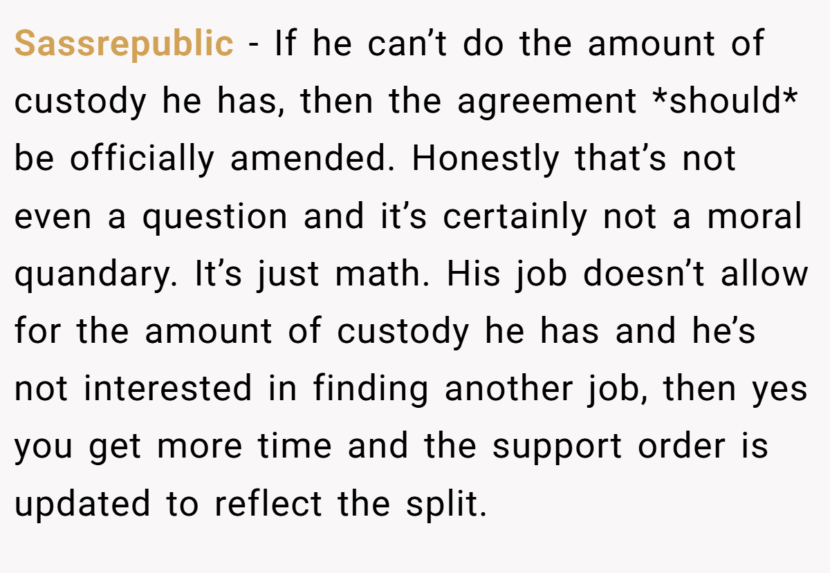 Sassrepublic − If he can’t do the amount of custody he has, then the agreement *should* be officially amended. Honestly that’s not even a question and it’s certainly not a moral quandary. It’s just math. His job doesn’t allow for the amount of custody he has and he’s not interested in finding another job, then yes you get more time and the support order is updated to reflect the split.