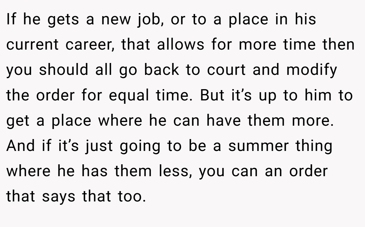 If he gets a new job, or to a place in his current career, that allows for more time then you should all go back to court and modify the order for equal time. But it’s up to him to get a place where he can have them more. And if it’s just going to be a summer thing where he has them less, you can an order that says that too. 