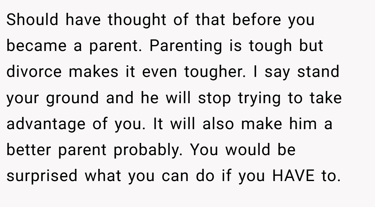 Should have thought of that before you became a parent. Parenting is tough but divorce makes it even tougher. I say stand your ground and he will stop trying to take advantage of you. It will also make him a better parent probably. You would be surprised what you can do if you HAVE to.