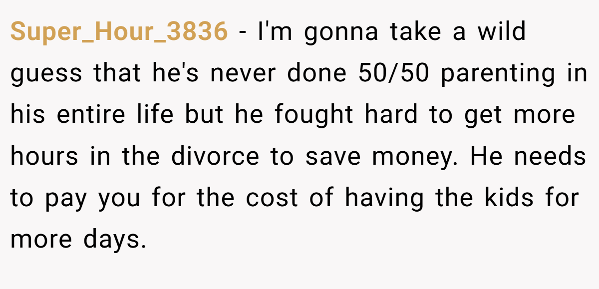 Super_Hour_3836 − I'm gonna take a wild guess that he's never done 50/50 parenting in his entire life but he fought hard to get more hours in the divorce to save money. He needs to pay you for the cost of having the kids for more days.
