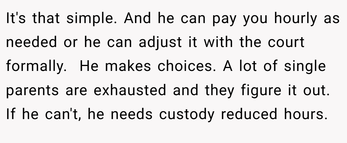 It's that simple. And he can pay you hourly as needed or he can adjust it with the court formally.  He makes choices. A lot of single parents are exhausted and they figure it out. If he can't, he needs custody reduced hours.