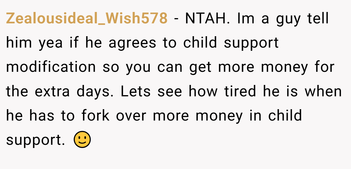 Zealousideal_Wish578 − NTAH. Im a guy tell him yea if he agrees to child support modification so you can get more money for the extra days. Lets see how tired he is when he has to fork over more money in child support. 🙂