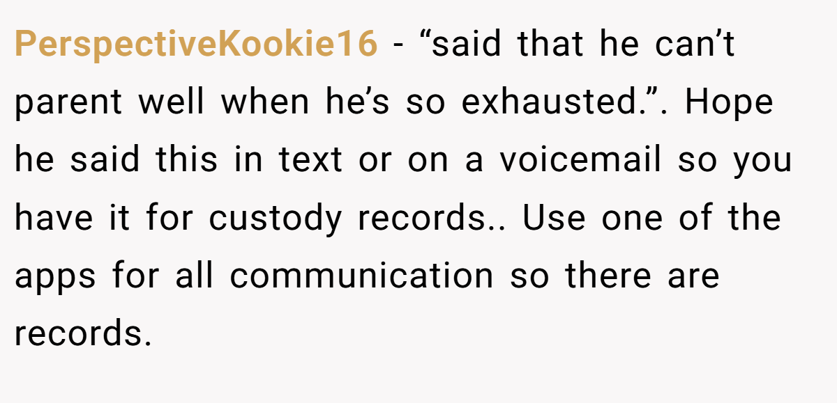 PerspectiveKookie16 − “said that he can’t parent well when he’s so exhausted.”. Hope he said this in text or on a voicemail so you have it for custody records.. Use one of the apps for all communication so there are records.