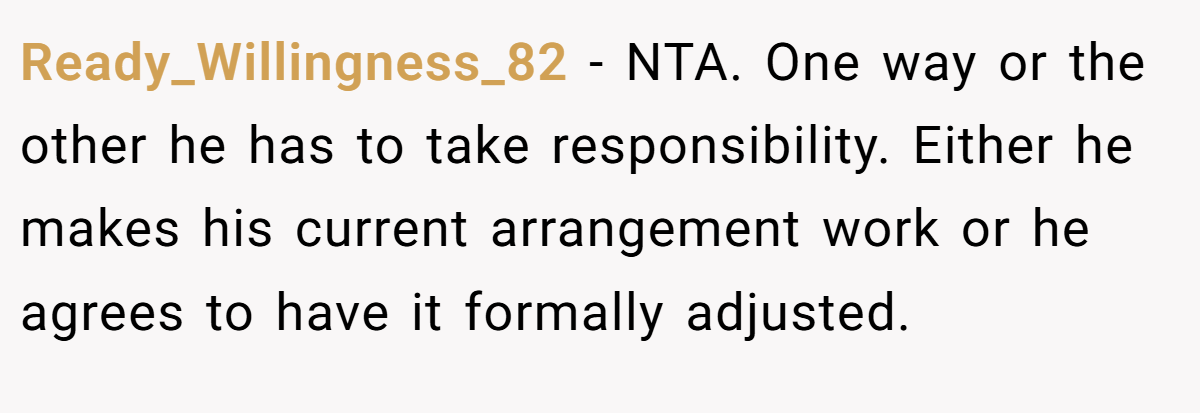 Ready_Willingness_82 − NTA. One way or the other he has to take responsibility. Either he makes his current arrangement work or he agrees to have it formally adjusted.