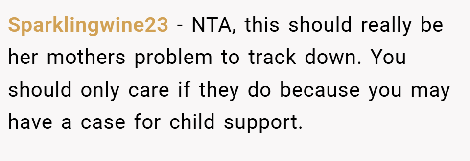 Sparklingwine23 − NTA, this should really be her mothers problem to track down. You should only care if they do because you may have a case for child support.