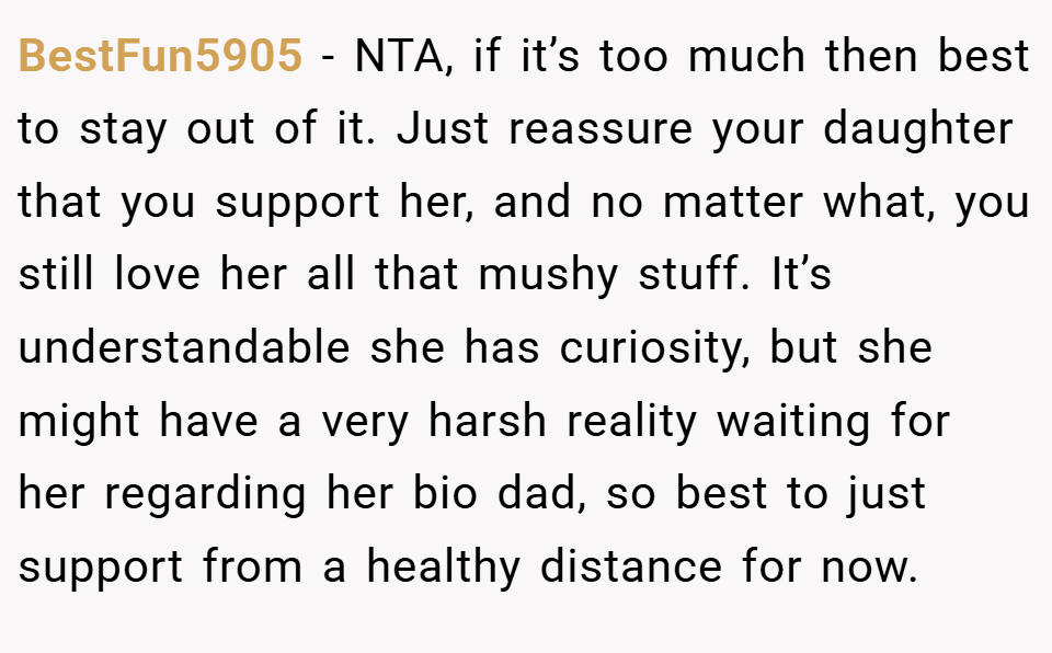 BestFun5905 − NTA, if it’s too much then best to stay out of it. Just reassure your daughter that you support her, and no matter what, you still love her all that mushy stuff. It’s understandable she has curiosity, but she might have a very harsh reality waiting for her regarding her bio dad, so best to just support from a healthy distance for now.