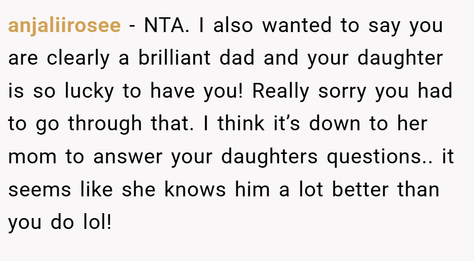 anjaliirosee − NTA. I also wanted to say you are clearly a brilliant dad and your daughter is so lucky to have you! Really sorry you had to go through that. I think it’s down to her mom to answer your daughters questions.. it seems like she knows him a lot better than you do lol!