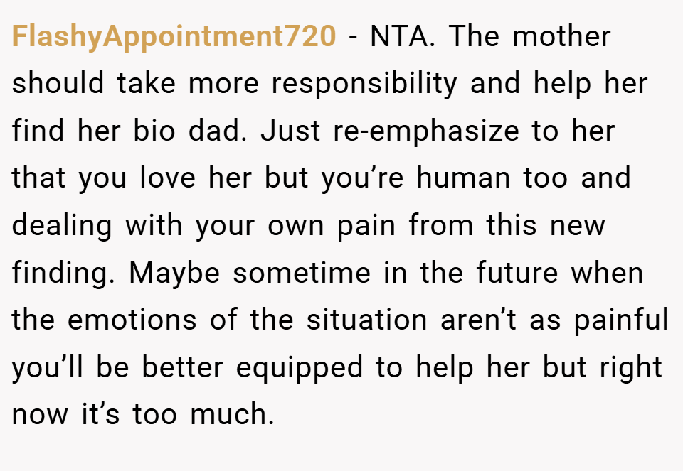 FlashyAppointment720 − NTA. The mother should take more responsibility and help her find her bio dad. Just re-emphasize to her that you love her but you’re human too and dealing with your own pain from this new finding. Maybe sometime in the future when the emotions of the situation aren’t as painful you’ll be better equipped to help her but right now it’s too much.
