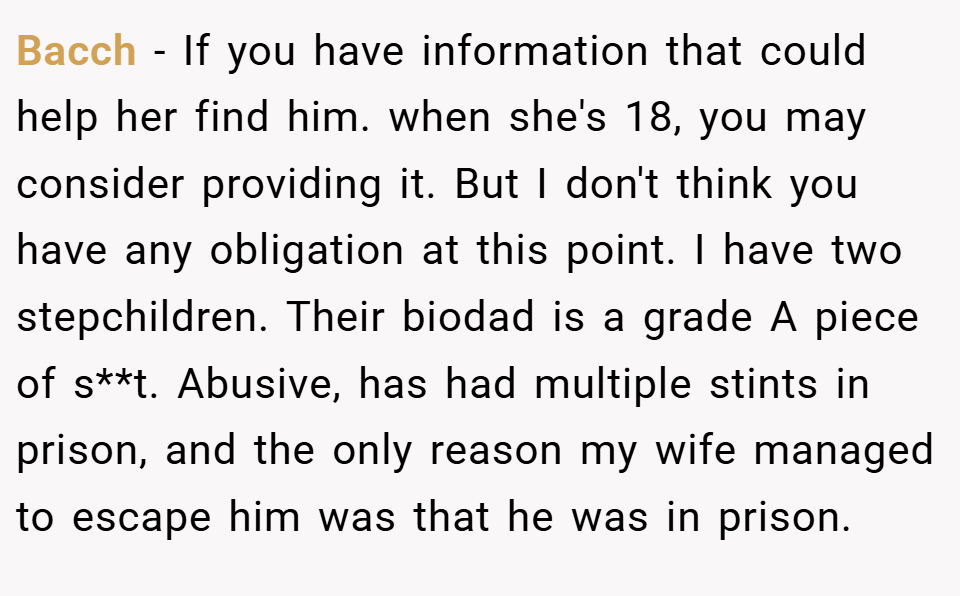 Bacch − If you have information that could help her find him. when she's 18, you may consider providing it. But I don't think you have any obligation at this point. I have two stepchildren. Their biodad is a grade A piece of s**t. Abusive, has had multiple stints in prison, and the only reason my wife managed to escape him was that he was in prison.