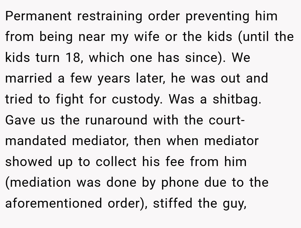 Permanent restraining order preventing him from being near my wife or the kids (until the kids turn 18, which one has since). We married a few years later, he was out and tried to fight for custody. Was a shitbag. Gave us the runaround with the court-mandated mediator, then when mediator showed up to collect his fee from him (mediation was done by phone due to the aforementioned order), stiffed the guy,