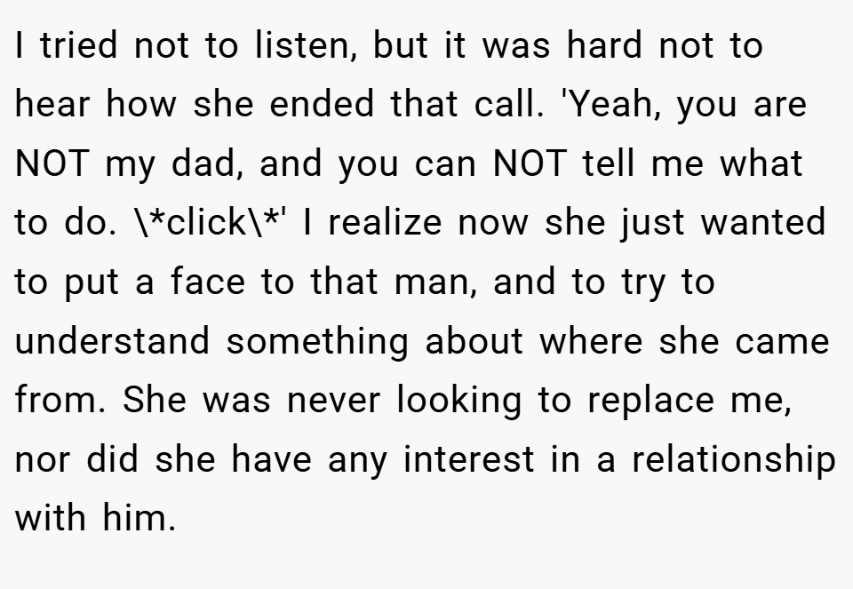 I tried not to listen, but it was hard not to hear how she ended that call. 'Yeah, you are NOT my dad, and you can NOT tell me what to do. \*click\*' I realize now she just wanted to put a face to that man, and to try to understand something about where she came from. She was never looking to replace me, nor did she have any interest in a relationship with him.