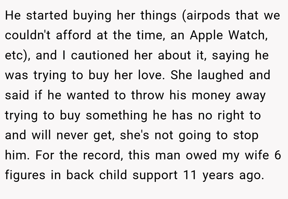 He started buying her things (airpods that we couldn't afford at the time, an Apple Watch, etc), and I cautioned her about it, saying he was trying to buy her love. She laughed and said if he wanted to throw his money away trying to buy something he has no right to and will never get, she's not going to stop him. For the record, this man owed my wife 6 figures in back child support 11 years ago.