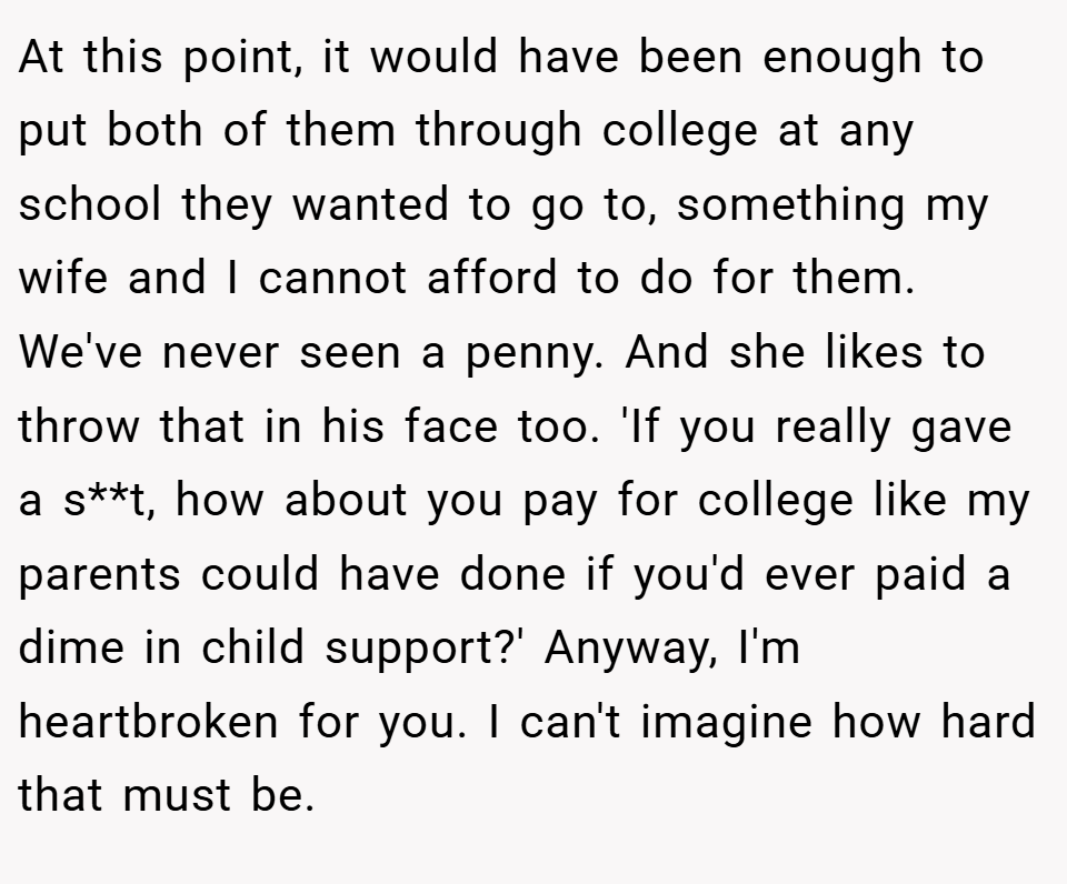 At this point, it would have been enough to put both of them through college at any school they wanted to go to, something my wife and I cannot afford to do for them. We've never seen a penny. And she likes to throw that in his face too. 'If you really gave a s**t, how about you pay for college like my parents could have done if you'd ever paid a dime in child support?' Anyway, I'm heartbroken for you. I can't imagine how hard that must be.